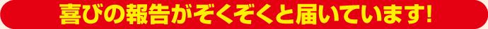 喜びの報告がぞくぞくと届いています!