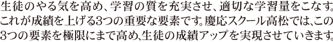 生徒のやる気を高め、学習の質を充実させ、適切な学習量をこなす。これが成績を上げる３つの重要な要素です。慶応スクールでは、この３つの要素を極限にまで高め、生徒の成績アップを実現させていきます。